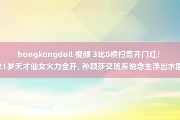 hongkongdoll 视频 3比0横扫轰开门红! 21岁天才仙女火力全开， 孙颖莎交班东说念主浮出水面