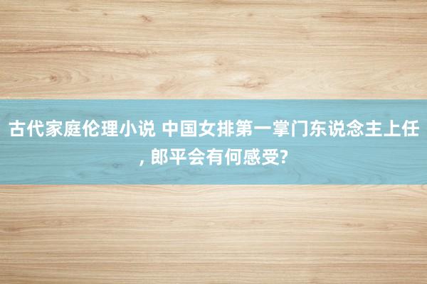 古代家庭伦理小说 中国女排第一掌门东说念主上任， 郎平会有何感受?