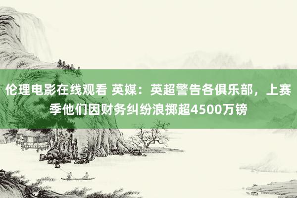 伦理电影在线观看 英媒：英超警告各俱乐部，上赛季他们因财务纠纷浪掷超4500万镑