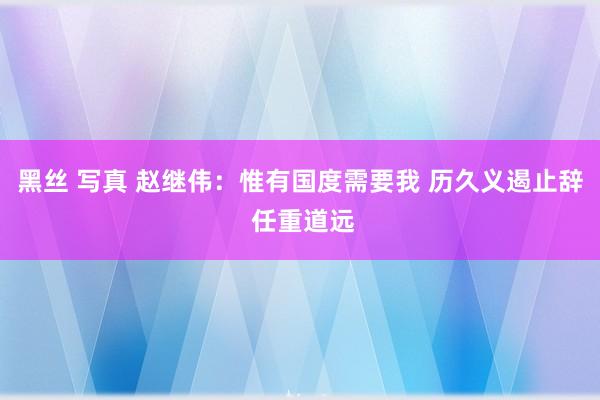 黑丝 写真 赵继伟：惟有国度需要我 历久义遏止辞 任重道远