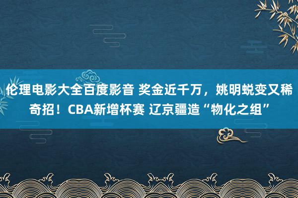 伦理电影大全百度影音 奖金近千万，姚明蜕变又稀奇招！CBA新增杯赛 辽京疆造“物化之组”