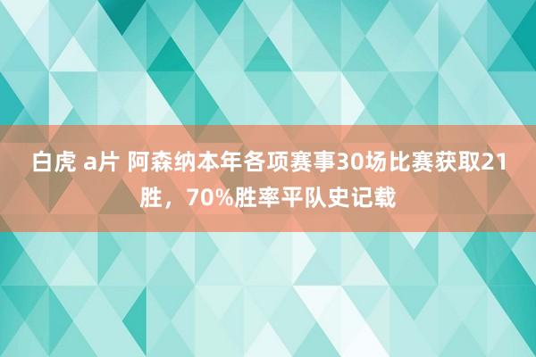 白虎 a片 阿森纳本年各项赛事30场比赛获取21胜，70%胜率平队史记载