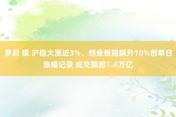 萝莉 操 沪指大涨近3%、创业板指飙升10%创单日涨幅记录 成交额超1.4万亿