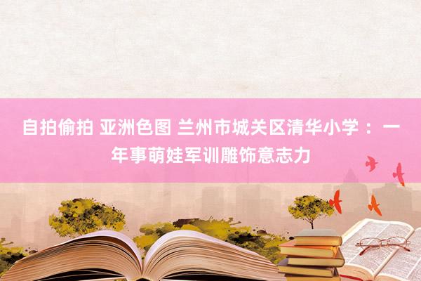 自拍偷拍 亚洲色图 兰州市城关区清华小学 ：一年事萌娃军训雕饰意志力