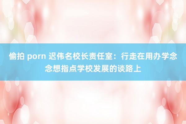 偷拍 porn 迟伟名校长责任室：行走在用办学念念想指点学校发展的谈路上