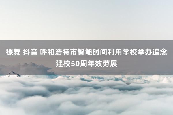 裸舞 抖音 呼和浩特市智能时间利用学校举办追念建校50周年效劳展