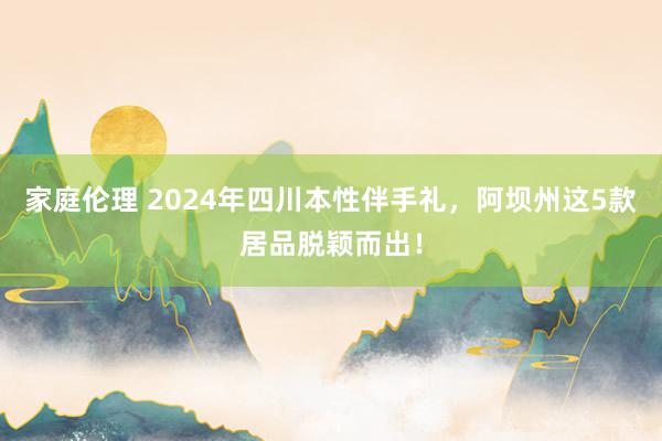 家庭伦理 2024年四川本性伴手礼，阿坝州这5款居品脱颖而出！