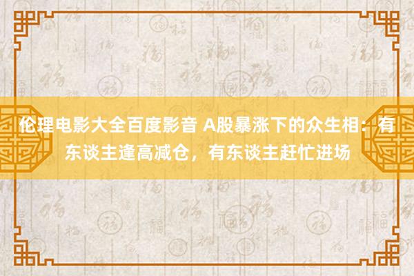 伦理电影大全百度影音 A股暴涨下的众生相：有东谈主逢高减仓，有东谈主赶忙进场