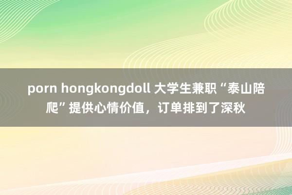 porn hongkongdoll 大学生兼职“泰山陪爬”提供心情价值，订单排到了深秋