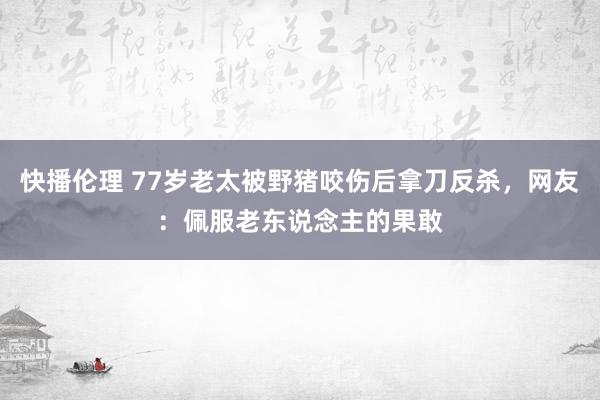 快播伦理 77岁老太被野猪咬伤后拿刀反杀，网友：佩服老东说念主的果敢