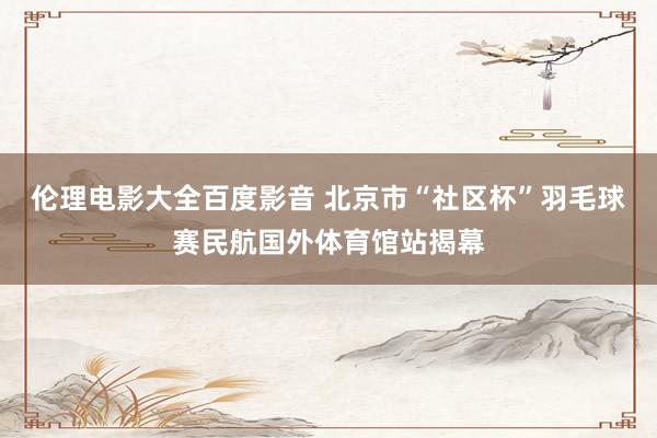 伦理电影大全百度影音 北京市“社区杯”羽毛球赛民航国外体育馆站揭幕