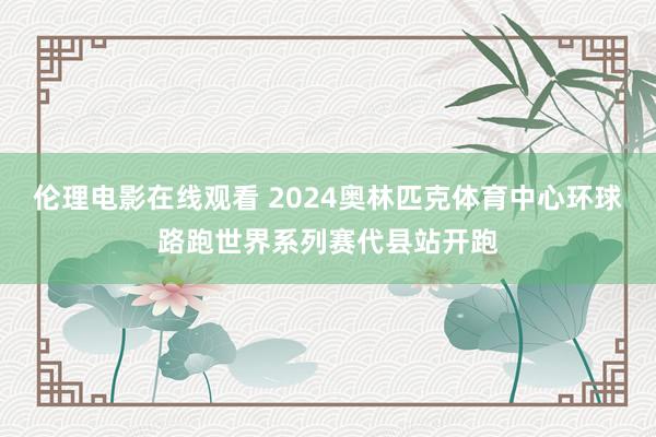 伦理电影在线观看 2024奥林匹克体育中心环球路跑世界系列赛代县站开跑