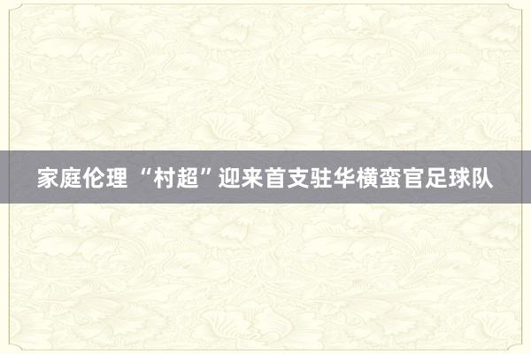 家庭伦理 “村超”迎来首支驻华横蛮官足球队