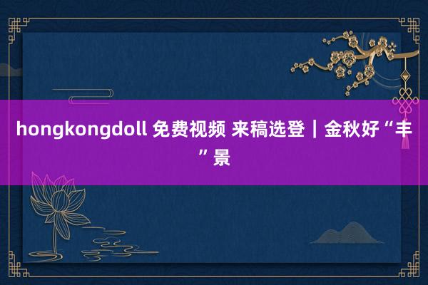 hongkongdoll 免费视频 来稿选登｜金秋好“丰”景