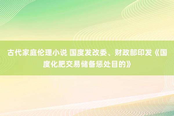 古代家庭伦理小说 国度发改委、财政部印发《国度化肥交易储备惩处目的》