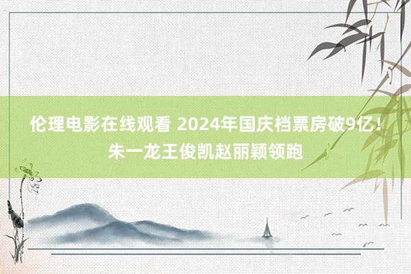 伦理电影在线观看 2024年国庆档票房破9亿！朱一龙王俊凯赵丽颖领跑