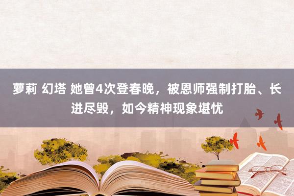 萝莉 幻塔 她曾4次登春晚，被恩师强制打胎、长进尽毁，如今精神现象堪忧