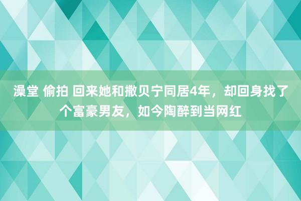 澡堂 偷拍 回来她和撒贝宁同居4年，却回身找了个富豪男友，如今陶醉到当网红