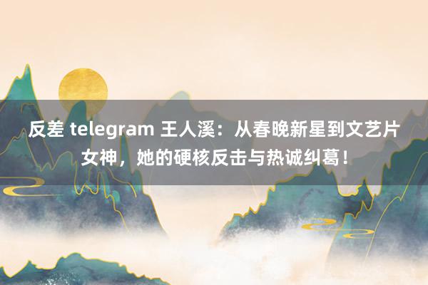 反差 telegram 王人溪：从春晚新星到文艺片女神，她的硬核反击与热诚纠葛！