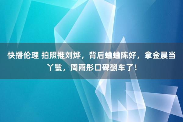 快播伦理 拍照推刘烨，背后蛐蛐陈好，拿金晨当丫鬟，周雨彤口碑翻车了！