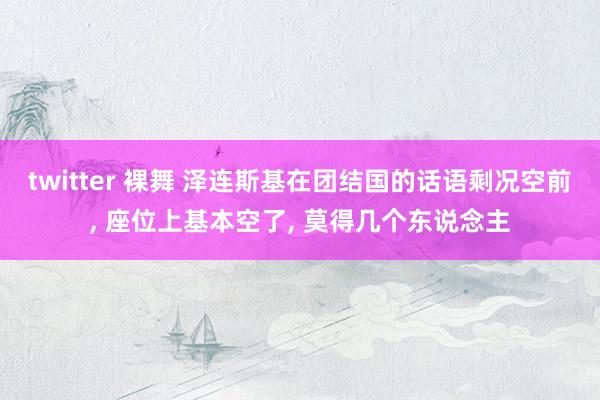 twitter 裸舞 泽连斯基在团结国的话语剩况空前， 座位上基本空了， 莫得几个东说念主