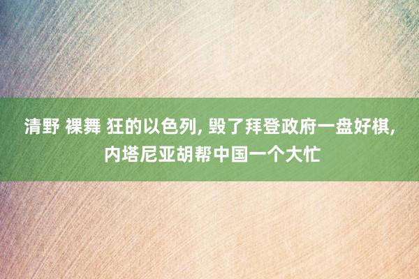 清野 裸舞 狂的以色列， 毁了拜登政府一盘好棋， 内塔尼亚胡帮中国一个大忙