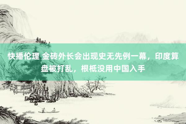 快播伦理 金砖外长会出现史无先例一幕，印度算盘被打乱，根柢没用中国入手