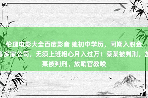 伦理电影大全百度影音 她初中学历，同期入职金融、影视等多家公司，无须上班粗心月入过万！蔡某被判刑，放哨官教唆