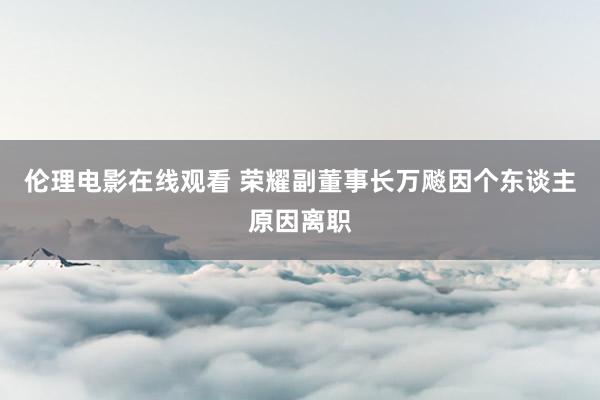 伦理电影在线观看 荣耀副董事长万飚因个东谈主原因离职