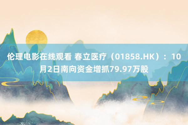 伦理电影在线观看 春立医疗（01858.HK）：10月2日南向资金增抓79.97万股