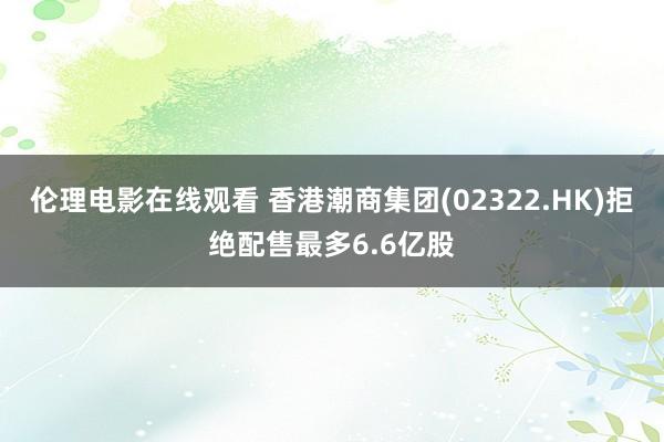 伦理电影在线观看 香港潮商集团(02322.HK)拒绝配售最多6.6亿股