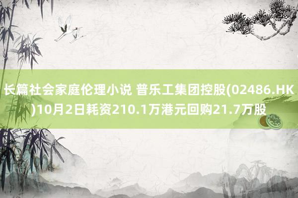 长篇社会家庭伦理小说 普乐工集团控股(02486.HK)10月2日耗资210.1万港元回购21.7万股