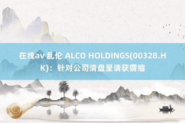 在线av 乱伦 ALCO HOLDINGS(00328.HK)：针对公司清盘呈请获猬缩