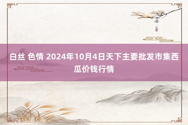 白丝 色情 2024年10月4日天下主要批发市集西瓜价钱行情