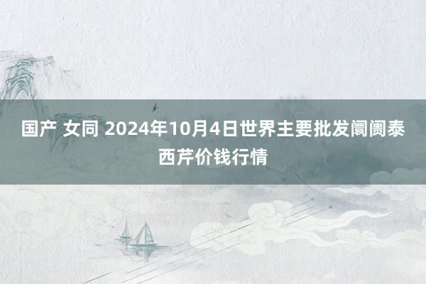 国产 女同 2024年10月4日世界主要批发阛阓泰西芹价钱行情