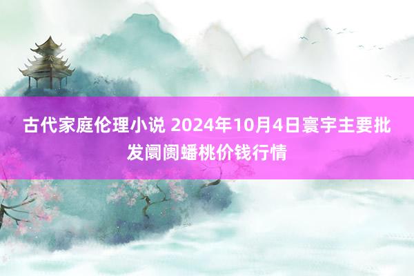 古代家庭伦理小说 2024年10月4日寰宇主要批发阛阓蟠桃价钱行情