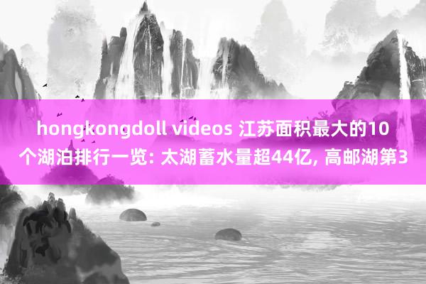 hongkongdoll videos 江苏面积最大的10个湖泊排行一览: 太湖蓄水量超44亿， 高邮湖第3