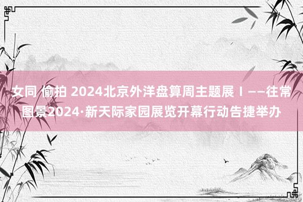 女同 偷拍 2024北京外洋盘算周主题展Ⅰ——往常图景2024·新天际家园展览开幕行动告捷举办