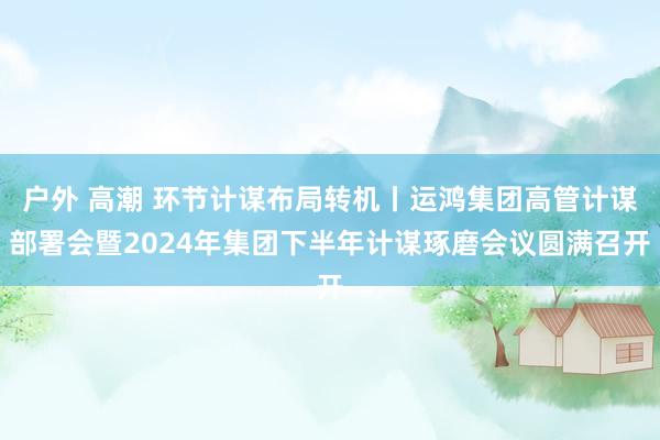 户外 高潮 环节计谋布局转机丨运鸿集团高管计谋部署会暨2024年集团下半年计谋琢磨会议圆满召开