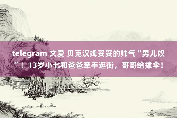 telegram 文爱 贝克汉姆妥妥的帅气“男儿奴”！13岁小七和爸爸牵手逛街，哥哥给撑伞！