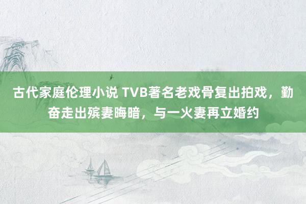 古代家庭伦理小说 TVB著名老戏骨复出拍戏，勤奋走出殡妻晦暗，与一火妻再立婚约