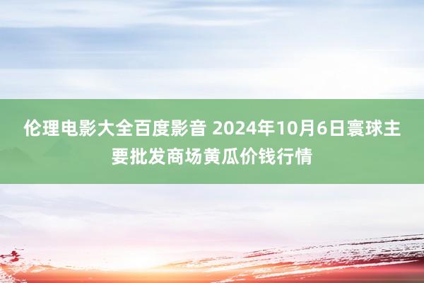 伦理电影大全百度影音 2024年10月6日寰球主要批发商场黄瓜价钱行情