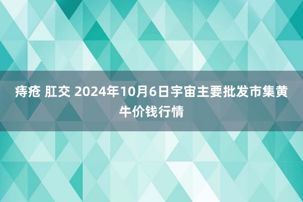 痔疮 肛交 2024年10月6日宇宙主要批发市集黄牛价钱行情