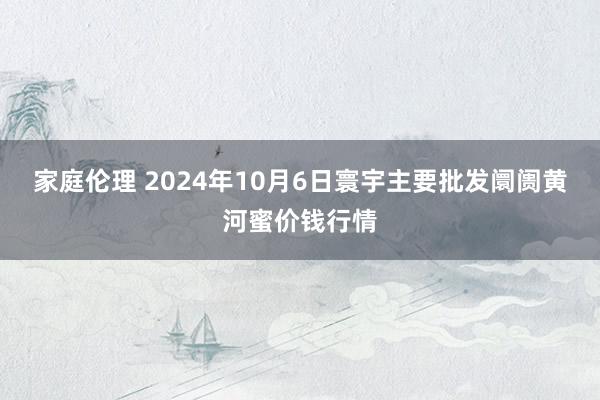 家庭伦理 2024年10月6日寰宇主要批发阛阓黄河蜜价钱行情