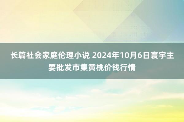 长篇社会家庭伦理小说 2024年10月6日寰宇主要批发市集黄桃价钱行情