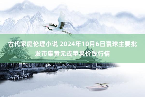 古代家庭伦理小说 2024年10月6日寰球主要批发市集黄元戎苹果价钱行情