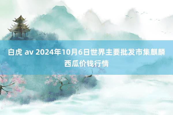 白虎 av 2024年10月6日世界主要批发市集麒麟西瓜价钱行情