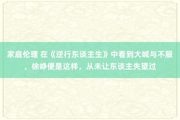 家庭伦理 在《逆行东谈主生》中看到大喊与不服，徐峥便是这样，从未让东谈主失望过