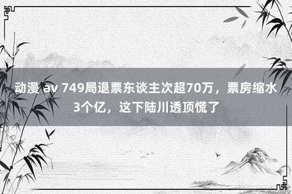 动漫 av 749局退票东谈主次超70万，票房缩水3个亿，这下陆川透顶慌了