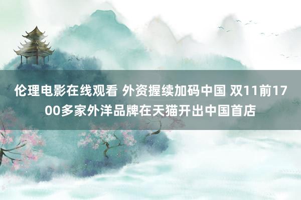 伦理电影在线观看 外资握续加码中国 双11前1700多家外洋品牌在天猫开出中国首店